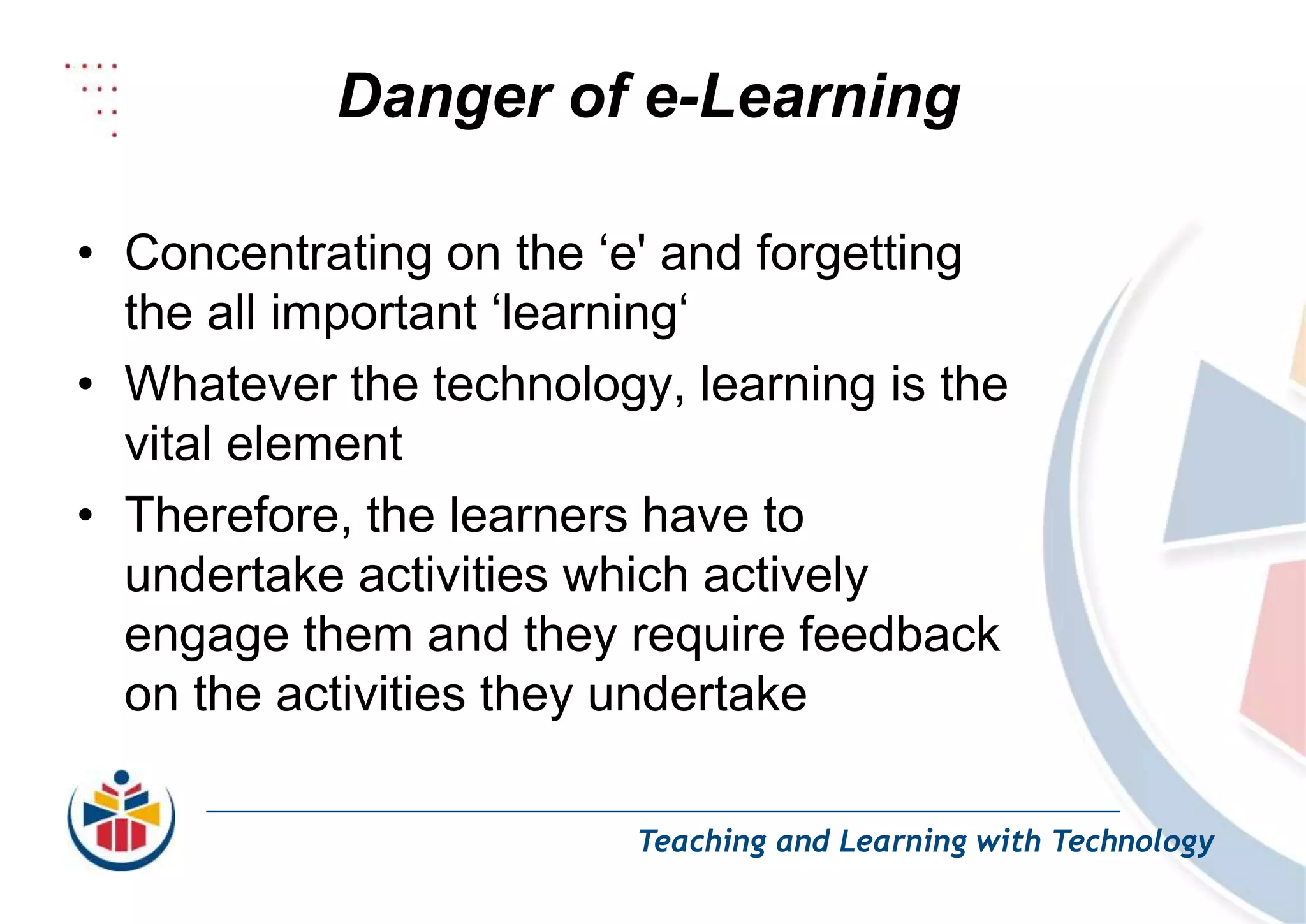 Danger of e-Learning
Teaching and Learning with Technology
• Concentrating on the ‘e' and forgetting
the all important ‘learning‘
• Whatever the technology, learning is the
vital element
• Therefore, the learners have to
undertake activities which actively
engage them and they require feedback
on the activities they undertake
 