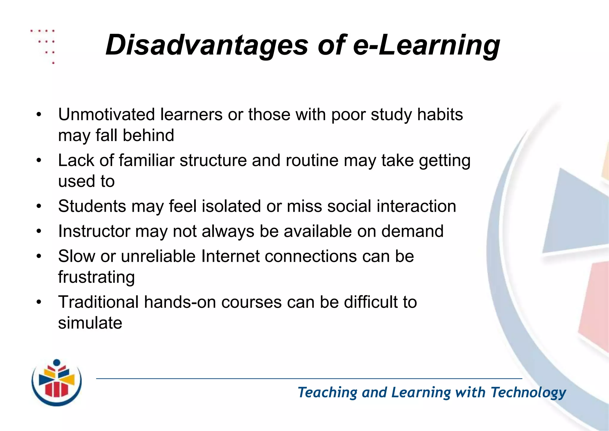 Disadvantages of e-Learning
Teaching and Learning with Technology
• Unmotivated learners or those with poor study habits
may fall behind
• Lack of familiar structure and routine may take getting
used to
• Students may feel isolated or miss social interaction
• Instructor may not always be available on demand
• Slow or unreliable Internet connections can be
frustrating
• Traditional hands-on courses can be difficult to
simulate
 