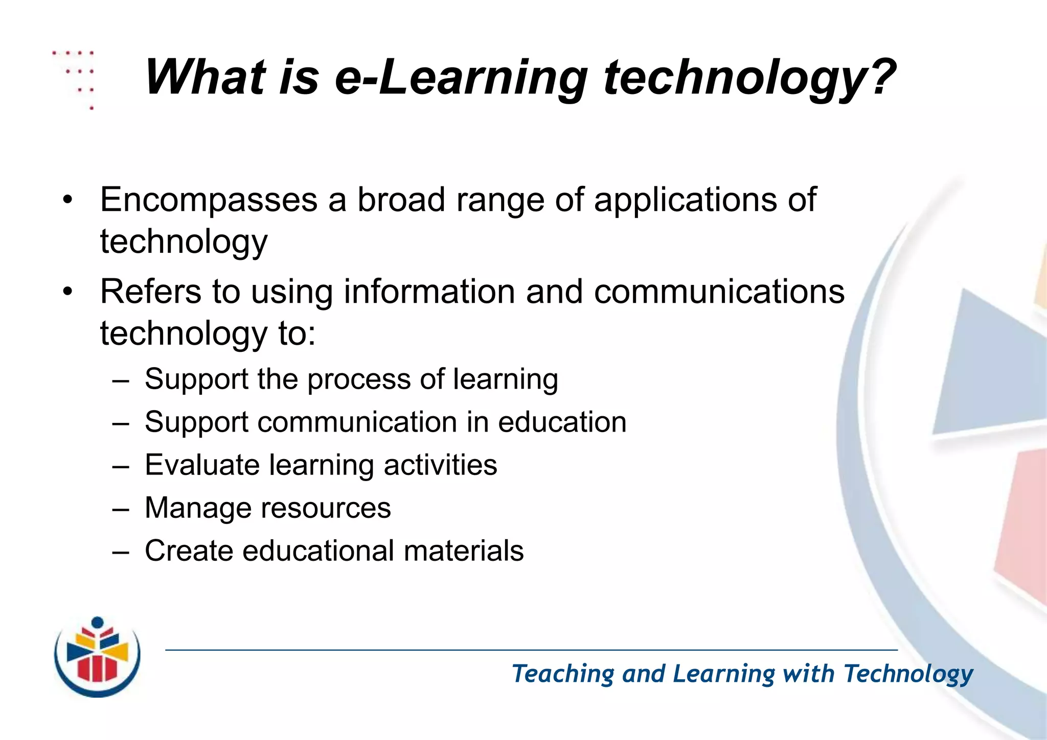 What is e-Learning technology?
Teaching and Learning with Technology
• Encompasses a broad range of applications of
technology
• Refers to using information and communications
technology to:
– Support the process of learning
– Support communication in education
– Evaluate learning activities
– Manage resources
– Create educational materials
 
