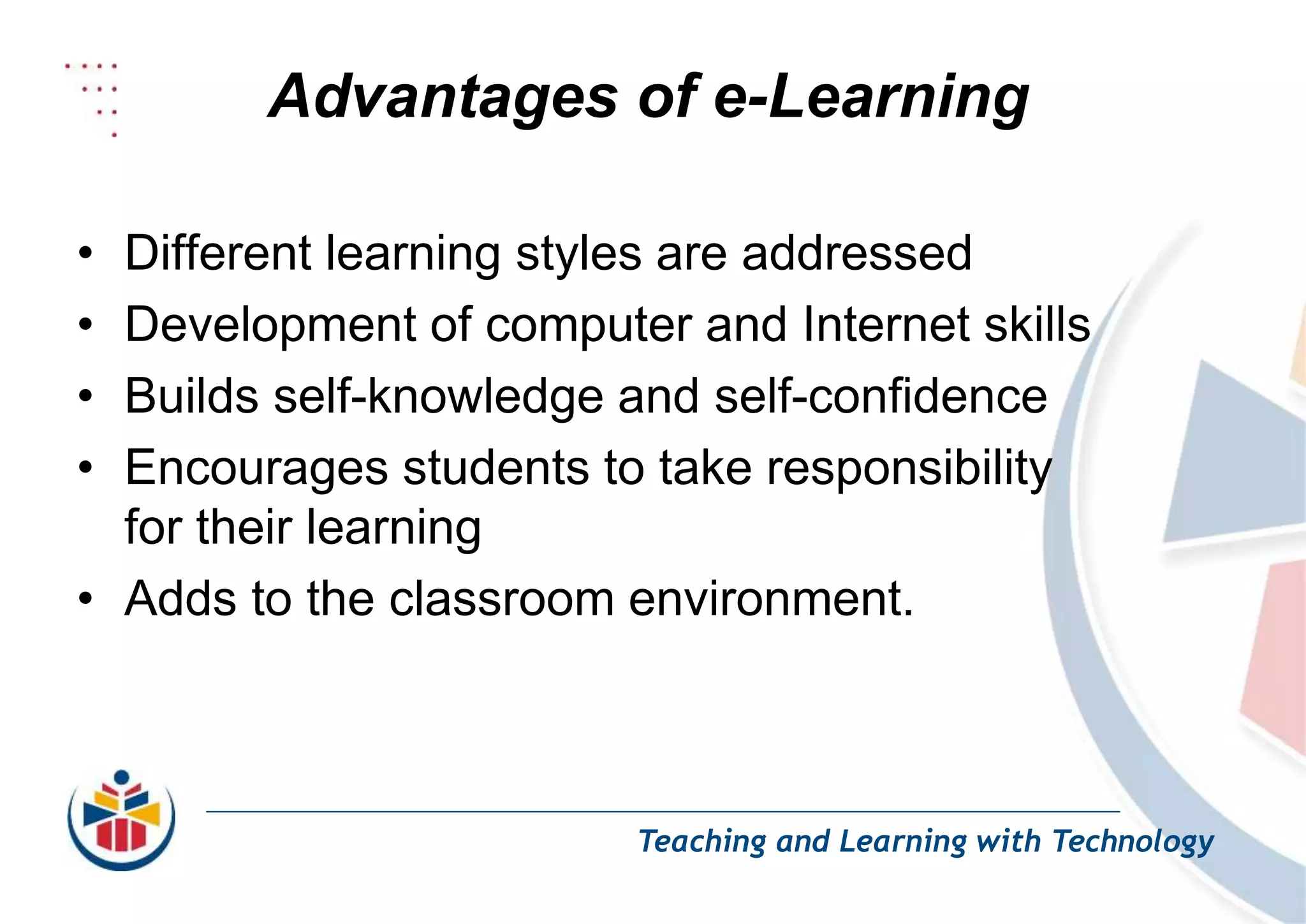Advantages of e-Learning
Teaching and Learning with Technology
• Different learning styles are addressed
• Development of computer and Internet skills
• Builds self-knowledge and self-confidence
• Encourages students to take responsibility
for their learning
• Adds to the classroom environment.
 