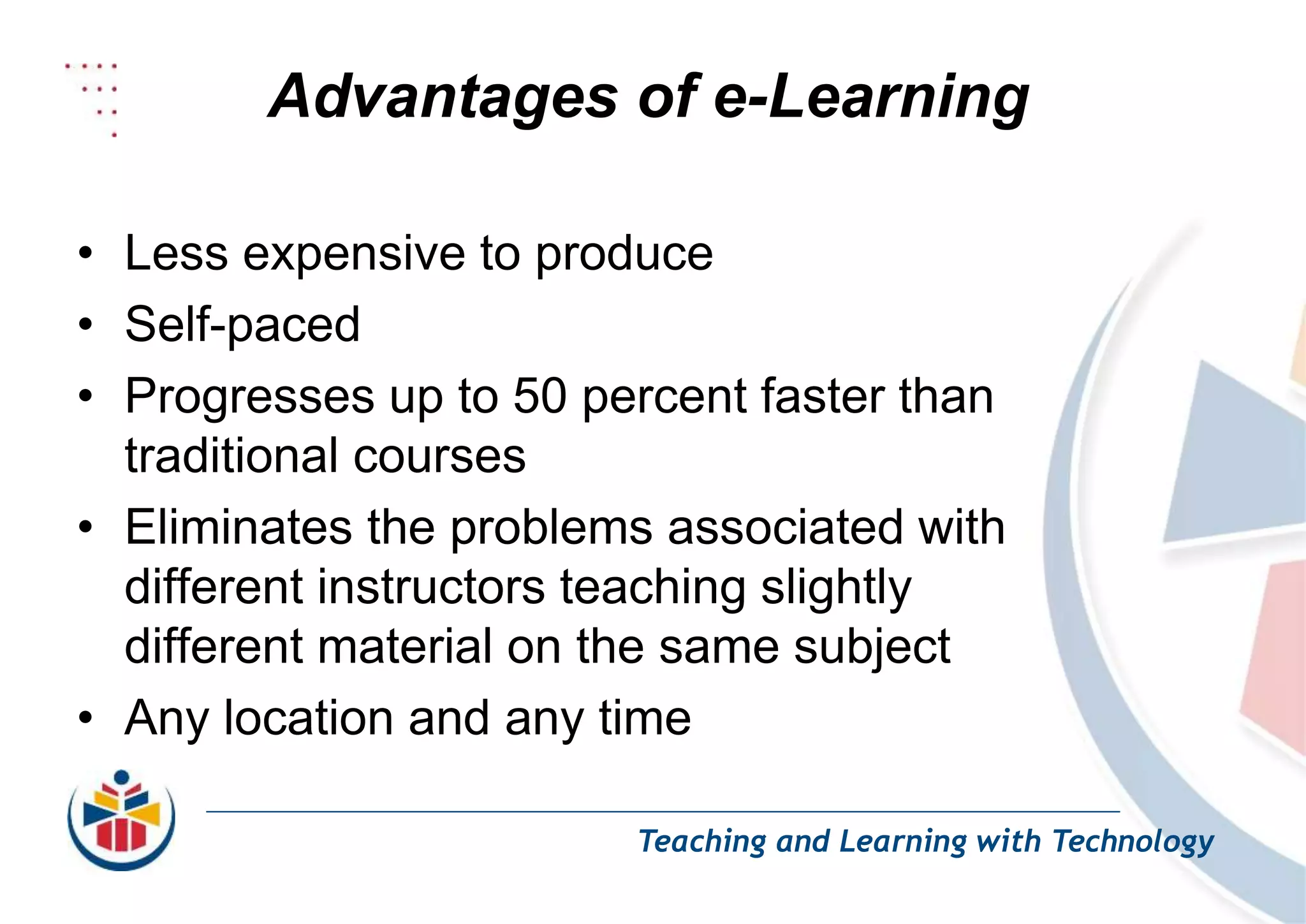 Advantages of e-Learning
Teaching and Learning with Technology
• Less expensive to produce
• Self-paced
• Progresses up to 50 percent faster than
traditional courses
• Eliminates the problems associated with
different instructors teaching slightly
different material on the same subject
• Any location and any time
 