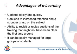 Advantages of e-Learning
Teaching and Learning with Technology
• Updated easily and quickly
• Can lead to increased retention and a
stronger grasp on the subject
• Ability to revisit or replay sections of the
training that might not have been clear
the first time around
• It can be easily managed for large
groups of students
 