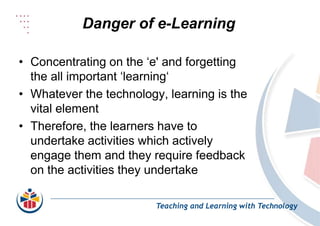 Danger of e-Learning
Teaching and Learning with Technology
• Concentrating on the ‘e' and forgetting
the all important ‘learning‘
• Whatever the technology, learning is the
vital element
• Therefore, the learners have to
undertake activities which actively
engage them and they require feedback
on the activities they undertake
 