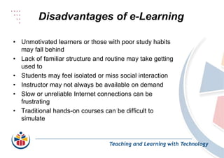 Disadvantages of e-Learning
Teaching and Learning with Technology
• Unmotivated learners or those with poor study habits
may fall behind
• Lack of familiar structure and routine may take getting
used to
• Students may feel isolated or miss social interaction
• Instructor may not always be available on demand
• Slow or unreliable Internet connections can be
frustrating
• Traditional hands-on courses can be difficult to
simulate
 