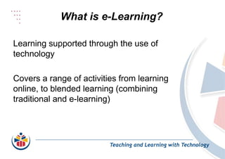 What is e-Learning?
Teaching and Learning with Technology
Learning supported through the use of
technology
Covers a range of activities from learning
online, to blended learning (combining
traditional and e-learning)
 
