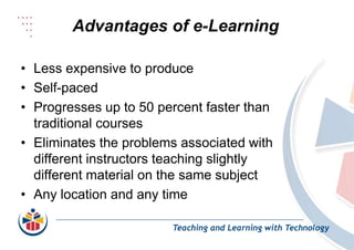 Advantages of e-Learning
Teaching and Learning with Technology
• Less expensive to produce
• Self-paced
• Progresses up to 50 percent faster than
traditional courses
• Eliminates the problems associated with
different instructors teaching slightly
different material on the same subject
• Any location and any time
 