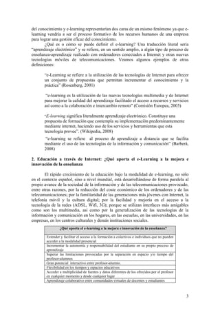 3
del conocimiento y e-learning representarían dos caras de un mismo fenómeno ya que e-
learning vendría a ser el proceso formativo de los recursos humanos de una empresa
para lograr una gestión eficaz del conocimiento.
¿Qué es o cómo se puede definir el e-learning? Una traducción literal sería
―aprendizaje electrónico‖ y se refiere, en un sentido amplio, a algún tipo de proceso de
enseñanza-aprendizaje realizado con ordenadores conectados a Internet y otras nuevas
tecnologías móviles de telecomunicaciones. Veamos algunos ejemplos de otras
definiciones:
―e-Learning se refiere a la utilización de las tecnologías de Internet para ofrecer
un conjunto de propuestas que permitan incrementar el conocimiento y la
práctica‖ (Rosenberg, 2001)
―e-learning es la utilización de las nuevas tecnologías multimedia y de Internet
para mejorar la calidad del aprendizaje facilitado el acceso a recursos y servicios
así como a la colaboración e intercambio remoto‖ (Comisión Europea, 2003)
“E-learning significa literalmente aprendizaje electrónico. Constituye una
propuesta de formación que contempla su implementación predominantemente
mediante internet, haciendo uso de los servicios y herramientas que esta
tecnología provee‖. (Wikipedia, 2008)
―e-learning se refiere al proceso de aprendizaje a distancia que se facilita
mediante el uso de las tecnologías de la información y comunicación‖ (Barberá,
2008)
2. Educación a través de Internet: ¿Qué aporta el e-Learning a la mejora e
innovación de la enseñanza
El rápido crecimiento de la educación bajo la modalidad de e-learning, no sólo
en el contexto español, sino a nivel mundial, está desarrollándose de forma paralela al
propio avance de la sociedad de la información y de las telecomunicaciones provocado,
entre otras razones, por la reducción del coste económico de los ordenadores y de las
telecomunicaciones; por la familiaridad de las generaciones más jóvenes con Internet, la
telefonía móvil y la cultura digital; por la facilidad y mejoría en el acceso a la
tecnología de la redes (ADSL, Wifi, 3G); porque se utilizan interfaces más amigables
como son los multimedia, así como por la generalización de las tecnologías de la
información y comunicación en los hogares, en las escuelas, en las universidades, en las
empresas, en los centros culturales y demás instituciones sociales.
¿Qué aporta el e-learning a la mejora e innovación de la enseñanza?
Extender y facilitar el acceso a la formación a colectivos e individuos que no pueden
acceder a la modalidad presencial
Incrementar la autonomía y responsabilidad del estudiante en su propio proceso de
aprendizaje
Superar las limitaciones provocadas por la separación en espacio y/o tiempo del
profesor-alumnos
Gran potencial interactivo entre profesor-alumno.
Flexibilidad en los tiempos y espacios educativos
Acceder a multiplicidad de fuentes y datos diferentes de los ofrecidos por el profesor
en cualquier momento y desde cualquier lugar
Aprendizaje colaborativo entre comunidades virtuales de docentes y estudiantes
 