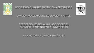 UNIVERSIDAD JUÁREZ AUNTÓNOMA DE TABASCO
DIVISIÓN ACADÉMICA DE EDUCACIÓN Y ARTES
PERCEPCIONES DEL ALUMNADO SOBRE EL
BLENDED LEARNING EN LA UNIVERSIDAD
ANA VICTORIA ÁLVARO HERNÁNDEZ
 