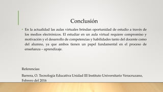 Conclusión
• En la actualidad las aulas virtuales brindan oportunidad de estudio a través de
los medios electrónicos. El estudiar en un aula virtual requiere compromiso y
motivación y el desarrollo de competencias y habilidades tanto del docente como
del alumno, ya que ambos tienen un papel fundamental en el proceso de
enseñanza – aprendizaje.
Referencias:
Barrera, O. Tecnología Educativa Unidad III Instituto Universitario Veracruzano,
Febrero del 2016
 