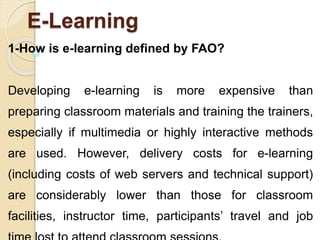 E-Learning
1-How is e-learning defined by FAO?
Developing e-learning is more expensive than
preparing classroom materials and training the trainers,
especially if multimedia or highly interactive methods
are used. However, delivery costs for e-learning
(including costs of web servers and technical support)
are considerably lower than those for classroom
facilities, instructor time, participants’ travel and job
 