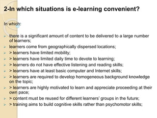 2-In which situations is e-learning convenient?
In which:
 there is a significant amount of content to be delivered to a large number
of learners;
 learners come from geographically dispersed locations;
 > learners have limited mobility;
 > learners have limited daily time to devote to learning;
 > learners do not have effective listening and reading skills;
 > learners have at least basic computer and Internet skills;
 > learners are required to develop homogeneous background knowledge
on the topic;
 > learners are highly motivated to learn and appreciate proceeding at their
own pace;
 > content must be reused for different learners’ groups in the future;
 > training aims to build cognitive skills rather than psychomotor skills;
 