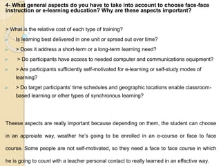 4- What general aspects do you have to take into account to choose face-face
instruction or e-learning education? Why are these aspects important?
> What is the relative cost of each type of training?
 Is learning best delivered in one unit or spread out over time?
 > Does it address a short-term or a long-term learning need?
 > Do participants have access to needed computer and communications equipment?
 > Are participants sufficiently self-motivated for e-learning or self-study modes of
learning?
 > Do target participants’ time schedules and geographic locations enable classroom-
based learning or other types of synchronous learning?
Theese aspects are really important because depending on them, the student can choose
in an approiate way, weather he’s going to be enrolled in an e-course or face to face
course. Some people are not self-motivated, so they need a face to face course in which
he is going to count with a teacher personal contact to really learned in an effective way.
 