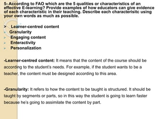 5- According to FAO which are the 5 qualities or characteristics of an
effective E-learning? Provide examples of how educators can give evidence
of each characteristic in their teaching. Describe each characterisitc using
your own words as much as possible.
> Learner-centred content
 Granularity
 Engaging content
 Enteractivity
 Personalization
-Learner-centred content: It means that the content of the course should be
according to the student’s needs. For example, if the student wants to be a
teacher, the content must be designed according to this area.
-Granularity: It refers to how the content to be taught is structured. It should be
taught by segments or parts, so in this way the student is going to learn faster
because he’s going to assimilate the content by part.
 