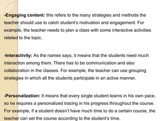 -Engaging content: this refers to the many strategies and methods the
teacher should use to catch student’s motivation and engagement. For
example, the teacher needs to plan a class with some interactive activities
related to the topic.
-Interactivity: As the names says, it means that the students need much
interaction among them. There has to be communication and also
collaboration in the classes. For example, the teacher can use grouping
strategies in which all the students participate in an active manner.
-Personalization: It means that every single student learns in his own pace,
so he requires a personalized tracing in his progress throughout the course.
For example, if a student doesn’t have much time to do a certain course, the
teacher can set the course according to the student’s time.
 