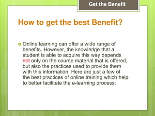 How to get the best Benefit?
 Online learning can offer a wide range of
benefits. However, the knowledge that a
student is able to acquire this way depends
not only on the course material that is offered,
but also the practices used to provide them
with this information. Here are just a few of
the best practices of online training which help
to better facilitate the e-learning process:
Get the Benefit
 