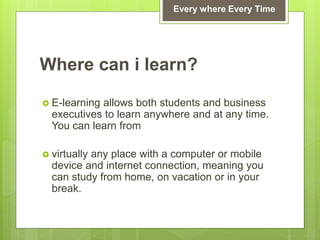 Where can i learn?
 E-learning allows both students and business
executives to learn anywhere and at any time.
You can learn from
 virtually any place with a computer or mobile
device and internet connection, meaning you
can study from home, on vacation or in your
break.
Every where Every Time
 