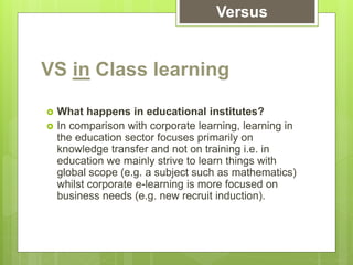 VS in Class learning
 What happens in educational institutes?
 In comparison with corporate learning, learning in
the education sector focuses primarily on
knowledge transfer and not on training i.e. in
education we mainly strive to learn things with
global scope (e.g. a subject such as mathematics)
whilst corporate e-learning is more focused on
business needs (e.g. new recruit induction).
Versus
 