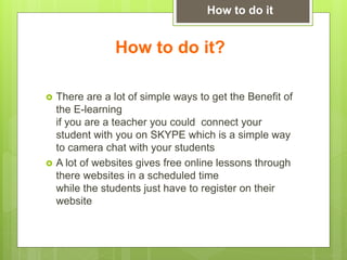 How to do it?
 There are a lot of simple ways to get the Benefit of
the E-learning
if you are a teacher you could connect your
student with you on SKYPE which is a simple way
to camera chat with your students
 A lot of websites gives free online lessons through
there websites in a scheduled time
while the students just have to register on their
website
How to do it
 
