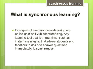 What is synchronous learning?
 Examples of synchronous e-learning are
online chat and videoconferencing. Any
learning tool that is in real-time, such as
instant messaging that allows students and
teachers to ask and answer questions
immediately, is synchronous.
synchronous learning
 