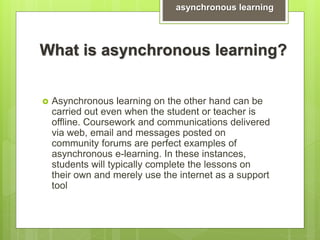 What is asynchronous learning?
 Asynchronous learning on the other hand can be
carried out even when the student or teacher is
offline. Coursework and communications delivered
via web, email and messages posted on
community forums are perfect examples of
asynchronous e-learning. In these instances,
students will typically complete the lessons on
their own and merely use the internet as a support
tool
asynchronous learning
 