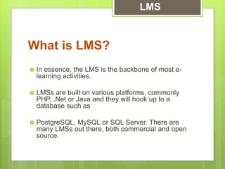  In essence, the LMS is the backbone of most e-
learning activities.
 LMSs are built on various platforms, commonly
PHP, .Net or Java and they will hook up to a
database such as
 PostgreSQL, MySQL or SQL Server. There are
many LMSs out there, both commercial and open
source.
What is LMS?
LMS
 