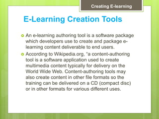 E-Learning Creation Tools
 An e-learning authoring tool is a software package
which developers use to create and package e-
learning content deliverable to end users.
 According to Wikipedia.org, “a content-authoring
tool is a software application used to create
multimedia content typically for delivery on the
World Wide Web. Content-authoring tools may
also create content in other file formats so the
training can be delivered on a CD (compact disc)
or in other formats for various different uses.
Creating E-learning
 