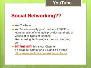 Social Networking??
 Yes YouTube ….
 YouTube is a really good partner of FREE e-
learning, a lot of channels provides hundreds of
videos of all types of learning
like : cooking, technologies , music, studying
etc…
 BY THE WAY this is our Channel
it’s all about computer skills and it’s all free
https://www.youtube.com/user/impactsyria/
YouTube
 