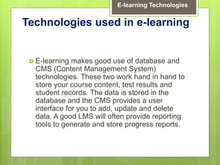  E-learning makes good use of database and
CMS (Content Management System)
technologies. These two work hand in hand to
store your course content, test results and
student records. The data is stored in the
database and the CMS provides a user
interface for you to add, update and delete
data. A good LMS will often provide reporting
tools to generate and store progress reports.
Technologies used in e-learning
E-learning Technologies
 