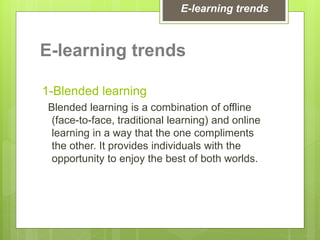 E-learning trends
1-Blended learning
Blended learning is a combination of offline
(face-to-face, traditional learning) and online
learning in a way that the one compliments
the other. It provides individuals with the
opportunity to enjoy the best of both worlds.
E-learning trends
 