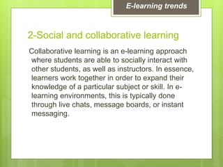 2-Social and collaborative learning
Collaborative learning is an e-learning approach
where students are able to socially interact with
other students, as well as instructors. In essence,
learners work together in order to expand their
knowledge of a particular subject or skill. In e-
learning environments, this is typically done
through live chats, message boards, or instant
messaging.
E-learning trends
 