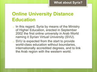Online University Distance
Education
o In this regard, Syria by means of the Ministry
of Higher Education, erected in September
2002 the first online university in Arab World
naming it Syrian Virtual University (SVU).
o SVU is expected from the start to provide
world-class education without boundaries,
internationally accredited degrees, and to link
the Arab region with the western world.
What about Syria?
 