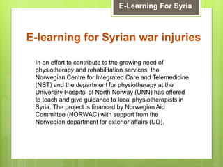 E-learning for Syrian war injuries
E-Learning For Syria
In an effort to contribute to the growing need of
physiotherapy and rehabilitation services, the
Norwegian Centre for Integrated Care and Telemedicine
(NST) and the department for physiotherapy at the
University Hospital of North Norway (UNN) has offered
to teach and give guidance to local physiotherapists in
Syria. The project is financed by Norwegian Aid
Committee (NORWAC) with support from the
Norwegian department for exterior affairs (UD).
 