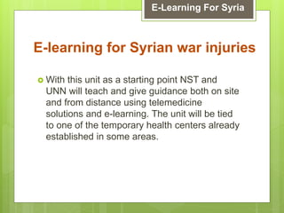  With this unit as a starting point NST and
UNN will teach and give guidance both on site
and from distance using telemedicine
solutions and e-learning. The unit will be tied
to one of the temporary health centers already
established in some areas.
E-learning for Syrian war injuries
E-Learning For Syria
 