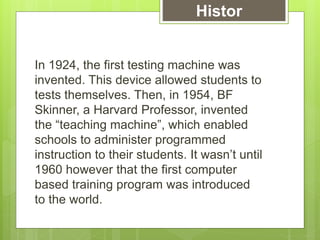 In 1924, the first testing machine was
invented. This device allowed students to
tests themselves. Then, in 1954, BF
Skinner, a Harvard Professor, invented
the “teaching machine”, which enabled
schools to administer programmed
instruction to their students. It wasn’t until
1960 however that the first computer
based training program was introduced
to the world.
Histor
y
 