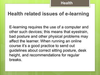 Health related issues of e-learning
E-learning requires the use of a computer and
other such devices; this means that eyestrain,
bad posture and other physical problems may
affect the learner. When running an online
course it’s a good practice to send out
guidelines about correct sitting posture, desk
height, and recommendations for regular
breaks.
Health
 