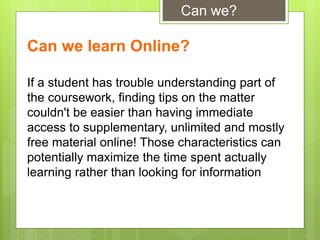 If a student has trouble understanding part of
the coursework, finding tips on the matter
couldn't be easier than having immediate
access to supplementary, unlimited and mostly
free material online! Those characteristics can
potentially maximize the time spent actually
learning rather than looking for information
Can we learn Online?
Can we?
 
