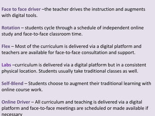 Face to face driver –the teacher drives the instruction and augments
with digital tools.
Rotation – students cycle through a schedule of independent online
study and face-to-face classroom time.
Flex – Most of the curriculum is delivered via a digital platform and
teachers are available for face-to-face consultation and support.
Labs –curriculum is delivered via a digital platform but in a consistent
physical location. Students usually take traditional classes as well.
Self-Blend – Students choose to augment their traditional learning with
online course work.
Online Driver – All curriculum and teaching is delivered via a digital
platform and face-to-face meetings are scheduled or made available if
necessary
 