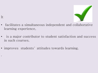 It
• facilitates a simultaneous independent and collaborative
learning experience,
• is a major contributor to student satisfaction and success
in such courses.
• improves students` attitudes towards learning.
.
 