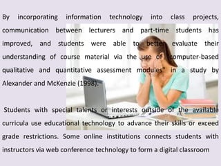 By incorporating information technology into class projects,
communication between lecturers and part-time students has
improved, and students were able to better evaluate their
understanding of course material via the use of "computer-based
qualitative and quantitative assessment modules" in a study by
Alexander and McKenzie (1998).
Students with special talents or interests outside of the available
curricula use educational technology to advance their skills or exceed
grade restrictions. Some online institutions connects students with
instructors via web conference technology to form a digital classroom
 