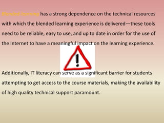 Blended learning has a strong dependence on the technical resources
with which the blended learning experience is delivered—these tools
need to be reliable, easy to use, and up to date in order for the use of
the Internet to have a meaningful impact on the learning experience.
Additionally, IT literacy can serve as a significant barrier for students
attempting to get access to the course materials, making the availability
of high quality technical support paramount.
 