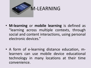 M-LEARNING
• M-learning or mobile learning is defined as
"learning across multiple contexts, through
social and content interactions, using personal
electronic devices.”
• A form of e-learning distance education, m-
learners can use mobile device educational
technology in many locations at their time
convenience.
 