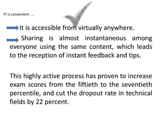 It is accessible from virtually anywhere.
Sharing is almost instantaneous among
everyone using the same content, which leads
to the reception of instant feedback and tips.
This highly active process has proven to increase
exam scores from the fiftieth to the seventieth
percentile, and cut the dropout rate in technical
fields by 22 percent.
IT is convenient …
 