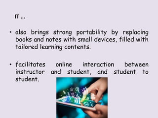 • also brings strong portability by replacing
books and notes with small devices, filled with
tailored learning contents.
• facilitates online interaction between
instructor and student, and student to
student.
IT …
 