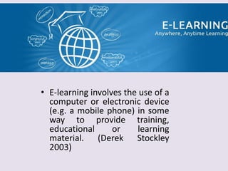 • E-learning involves the use of a
computer or electronic device
(e.g. a mobile phone) in some
way to provide training,
educational or learning
material. (Derek Stockley
2003)
 