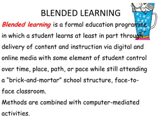 BLENDED LEARNING
Blended learning is a formal education programme
in which a student learns at least in part through
delivery of content and instruction via digital and
online media with some element of student control
over time, place, path, or pace while still attending
a “brick-and-mortar” school structure, face-to-
face classroom.
Methods are combined with computer-mediated
activities.
 