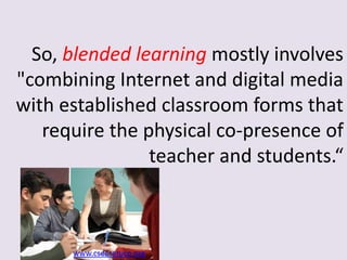 So, blended learning mostly involves
"combining Internet and digital media
with established classroom forms that
require the physical co-presence of
teacher and students.“
www.csee-etuce.org
 