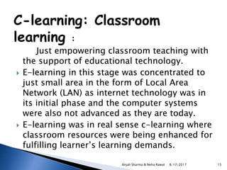 C-learning: Classroom
learning :
Just empowering classroom teaching with
the support of educational technology.
 E-learning in this stage was concentrated to
just small area in the form of Local Area
Network (LAN) as internet technology was in
its initial phase and the computer systems
were also not advanced as they are today.
 E-learning was in real sense c-learning where
classroom resources were being enhanced for
fulfilling learner’s learning demands.
8/17/2017Anjali Sharma & Neha Rawat 15
 