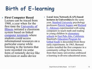  First Computer Based
Lecture can be traced from
1960, a year when for the
first time the University of
Illinois initiated a classroom
system based on linked
computer terminals where
students could access
informational resources on a
particular course while
listening to the lectures that
were recorded via some
form of remotely device like
television or audio device
 Local Area Network (LAN) based
lectures in Universities:In the same
year, Stanford University psychology
professors Patrick Suppes and Richard
C. Atkinson experimented with using
computers to teach math and reading
to young children in elementary
schools in East Palo Alto, California.
Stanford's Education Program for
Gifted Youth is descended from those
early experiments. In 1963, Bernard
Luskin installed the first computer in a
community college for instruction,
from then many universities embraced
e-learning in diverse educational areas.
8/17/2017Anjali Sharma & Neha Rawat 16
 