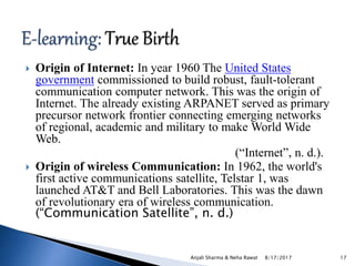  Origin of Internet: In year 1960 The United States
government commissioned to build robust, fault-tolerant
communication computer network. This was the origin of
Internet. The already existing ARPANET served as primary
precursor network frontier connecting emerging networks
of regional, academic and military to make World Wide
Web.
(“Internet”, n. d.).
 Origin of wireless Communication: In 1962, the world's
first active communications satellite, Telstar 1, was
launched AT&T and Bell Laboratories. This was the dawn
of revolutionary era of wireless communication.
(“Communication Satellite”, n. d.)
8/17/2017Anjali Sharma & Neha Rawat 17
 