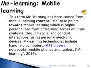  This term Me-learning has been coined from
mobile learning concept. “Me” here points
towards mobile learning which is highly
personalized form of learning across multiple
contexts, through social and content
interactions, using personal electronic
devices. M-learning technologies include
handheld computers, MP3 players,
notebooks, mobile phones and tablets. (“M-
learning”, 2015).
8/17/2017Anjali Sharma & Neha Rawat 20
 